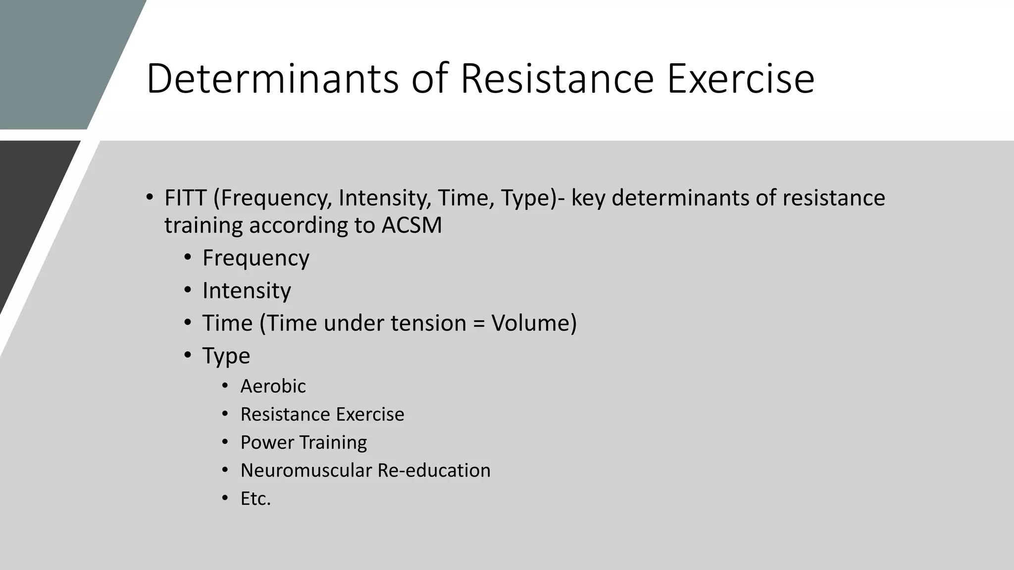 Determinants of Resistance Exercise
• FITT (Frequency, Intensity, Time, Type)- key determinants of resistance
training according to ACSM
• Frequency
• Intensity
• Time (Time under tension = Volume)
• Type
• Aerobic
• Resistance Exercise
• Power Training
• Neuromuscular Re-education
• Etc.
 