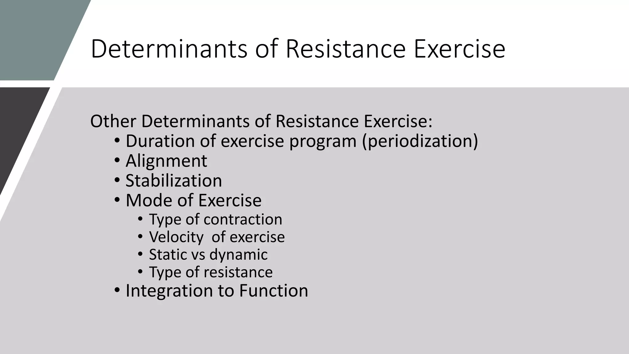 Determinants of Resistance Exercise
Other Determinants of Resistance Exercise:
• Duration of exercise program (periodization)
• Alignment
• Stabilization
• Mode of Exercise
• Type of contraction
• Velocity of exercise
• Static vs dynamic
• Type of resistance
• Integration to Function
 
