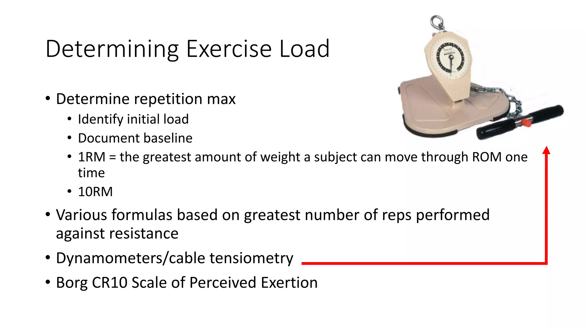 Determining Exercise Load
• Determine repetition max
• Identify initial load
• Document baseline
• 1RM = the greatest amount of weight a subject can move through ROM one
time
• 10RM
• Various formulas based on greatest number of reps performed
against resistance
• Dynamometers/cable tensiometry
• Borg CR10 Scale of Perceived Exertion
 
