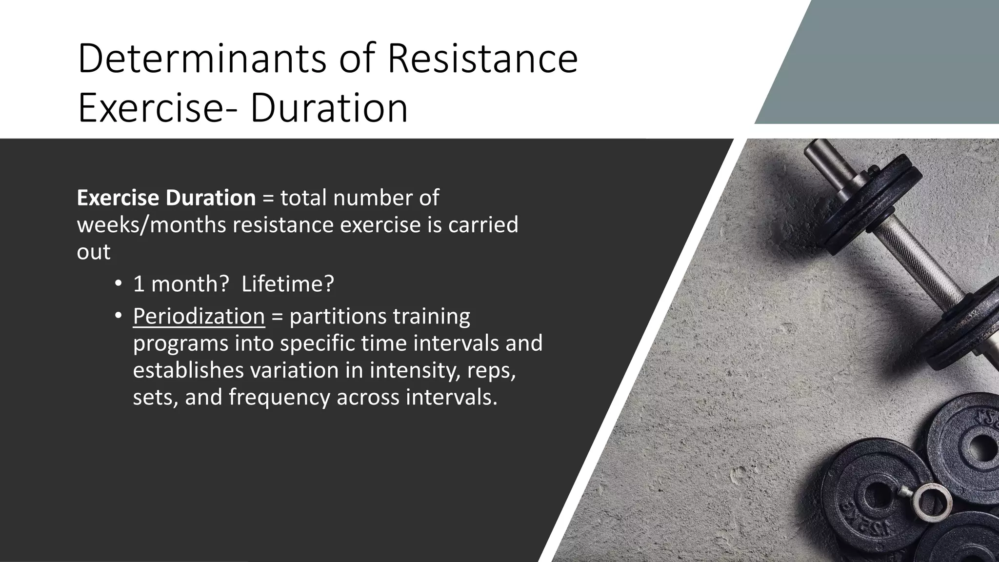 Determinants of Resistance
Exercise- Duration
Exercise Duration = total number of
weeks/months resistance exercise is carried
out
• 1 month? Lifetime?
• Periodization = partitions training
programs into specific time intervals and
establishes variation in intensity, reps,
sets, and frequency across intervals.
 