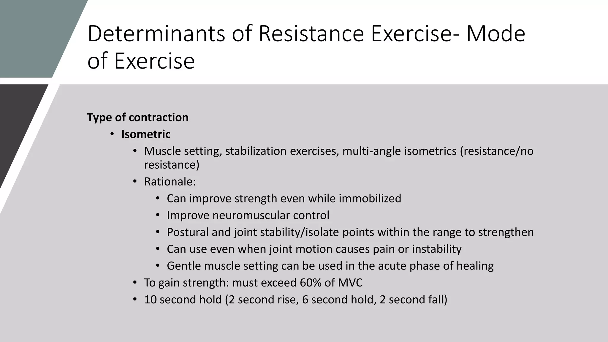 Determinants of Resistance Exercise- Mode
of Exercise
Type of contraction
• Isometric
• Muscle setting, stabilization exercises, multi-angle isometrics (resistance/no
resistance)
• Rationale:
• Can improve strength even while immobilized
• Improve neuromuscular control
• Postural and joint stability/isolate points within the range to strengthen
• Can use even when joint motion causes pain or instability
• Gentle muscle setting can be used in the acute phase of healing
• To gain strength: must exceed 60% of MVC
• 10 second hold (2 second rise, 6 second hold, 2 second fall)
 