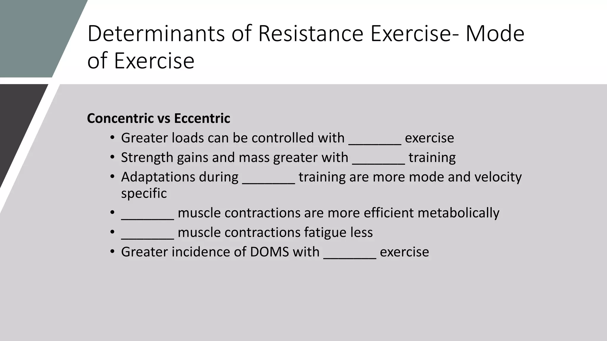 Determinants of Resistance Exercise- Mode
of Exercise
Concentric vs Eccentric
• Greater loads can be controlled with _______ exercise
• Strength gains and mass greater with _______ training
• Adaptations during _______ training are more mode and velocity
specific
• _______ muscle contractions are more efficient metabolically
• _______ muscle contractions fatigue less
• Greater incidence of DOMS with _______ exercise
 