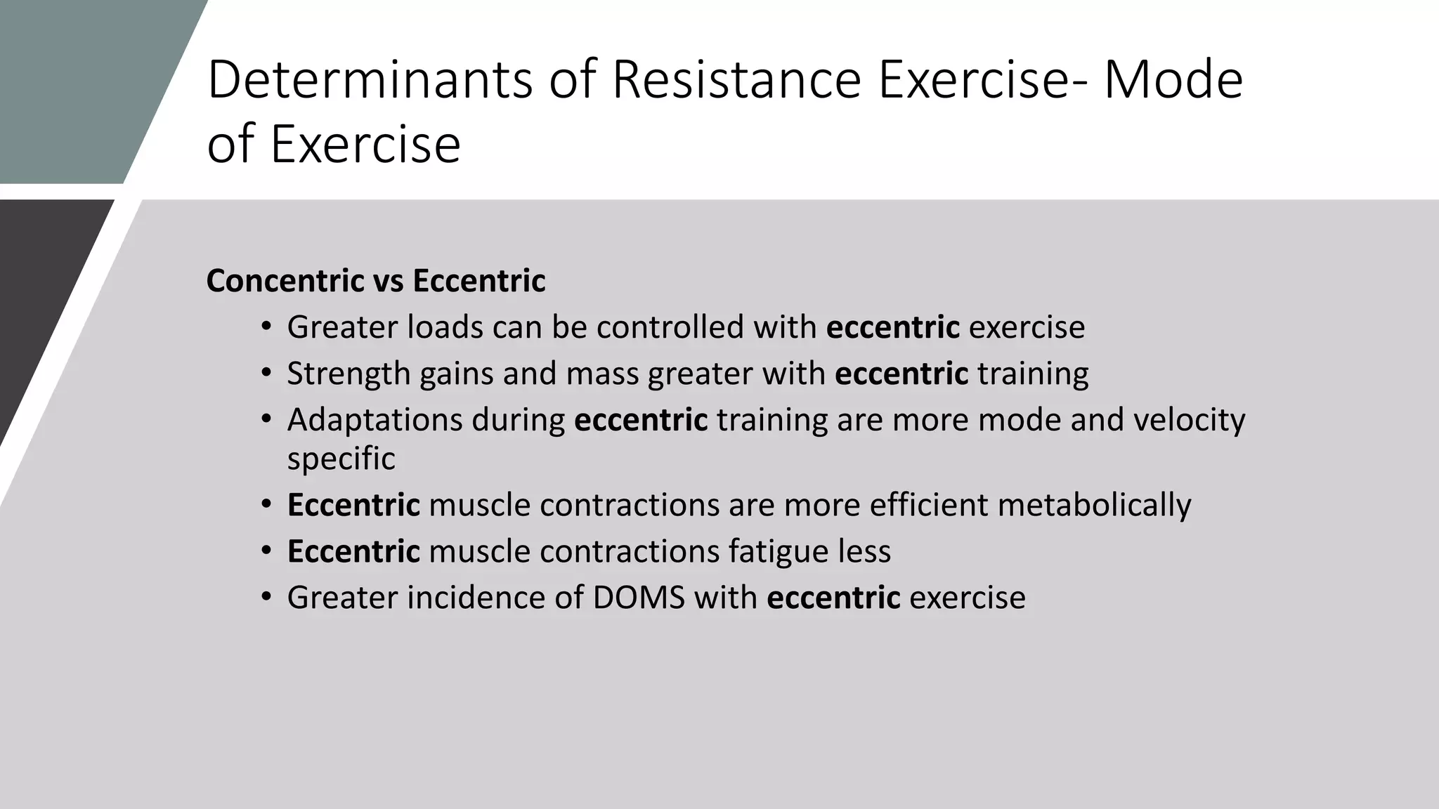 Determinants of Resistance Exercise- Mode
of Exercise
Concentric vs Eccentric
• Greater loads can be controlled with eccentric exercise
• Strength gains and mass greater with eccentric training
• Adaptations during eccentric training are more mode and velocity
specific
• Eccentric muscle contractions are more efficient metabolically
• Eccentric muscle contractions fatigue less
• Greater incidence of DOMS with eccentric exercise
 