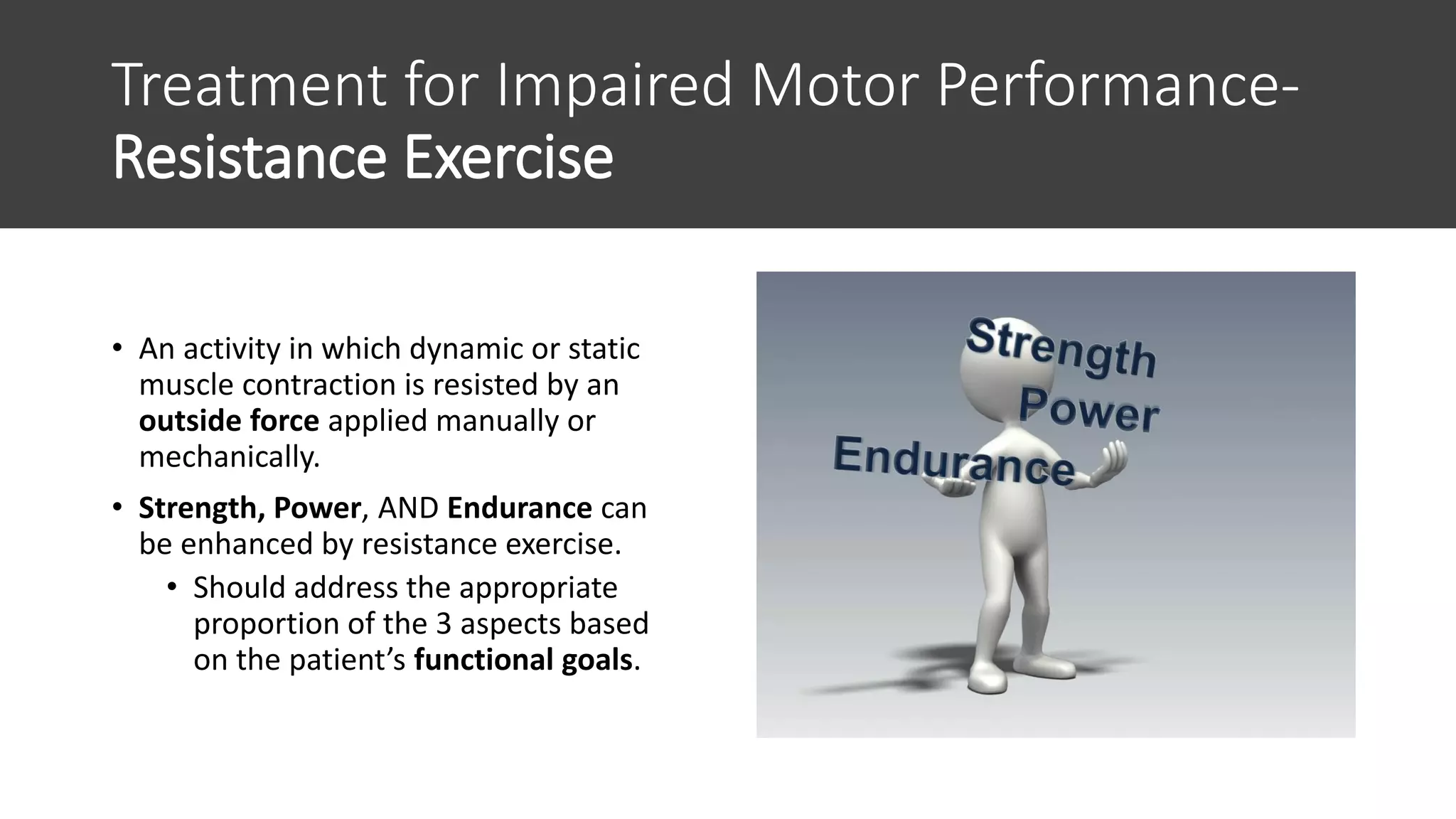 Treatment for Impaired Motor Performance-
Resistance Exercise
• An activity in which dynamic or static
muscle contraction is resisted by an
outside force applied manually or
mechanically.
• Strength, Power, AND Endurance can
be enhanced by resistance exercise.
• Should address the appropriate
proportion of the 3 aspects based
on the patient’s functional goals.
 
