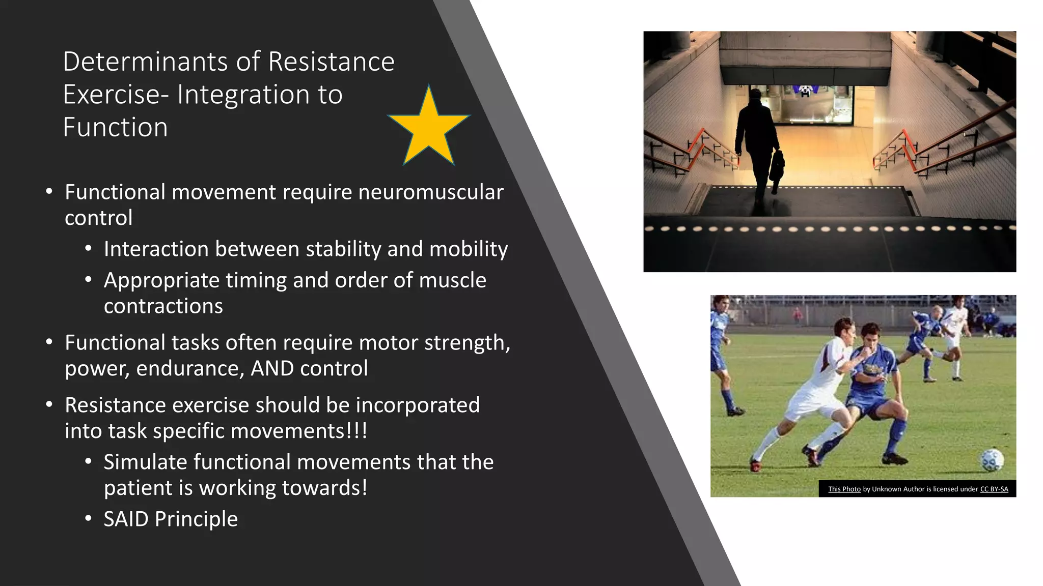 Determinants of Resistance
Exercise- Integration to
Function
• Functional movement require neuromuscular
control
• Interaction between stability and mobility
• Appropriate timing and order of muscle
contractions
• Functional tasks often require motor strength,
power, endurance, AND control
• Resistance exercise should be incorporated
into task specific movements!!!
• Simulate functional movements that the
patient is working towards!
• SAID Principle
This Photo by Unknown Author is licensed under CC BY-SA
 