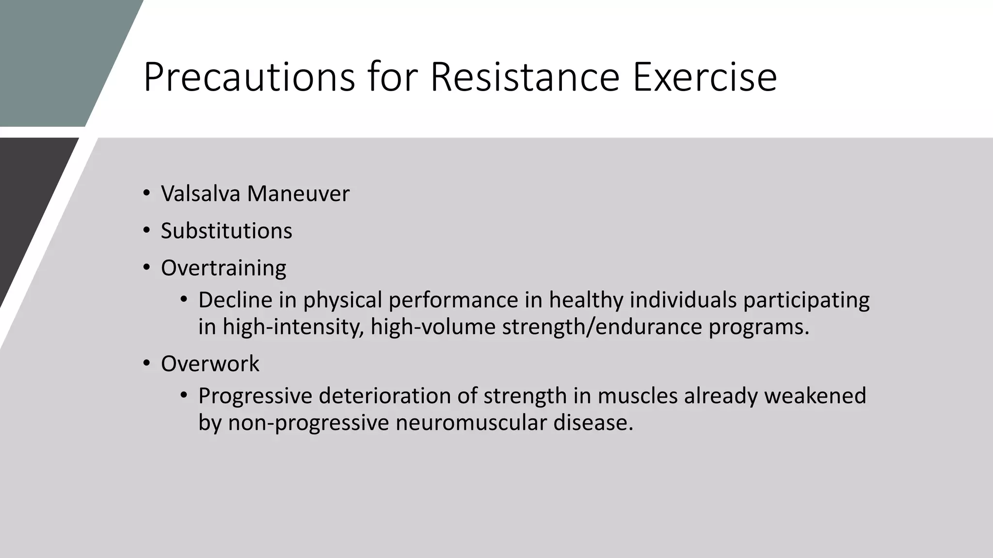 Precautions for Resistance Exercise
• Valsalva Maneuver
• Substitutions
• Overtraining
• Decline in physical performance in healthy individuals participating
in high-intensity, high-volume strength/endurance programs.
• Overwork
• Progressive deterioration of strength in muscles already weakened
by non-progressive neuromuscular disease.
 