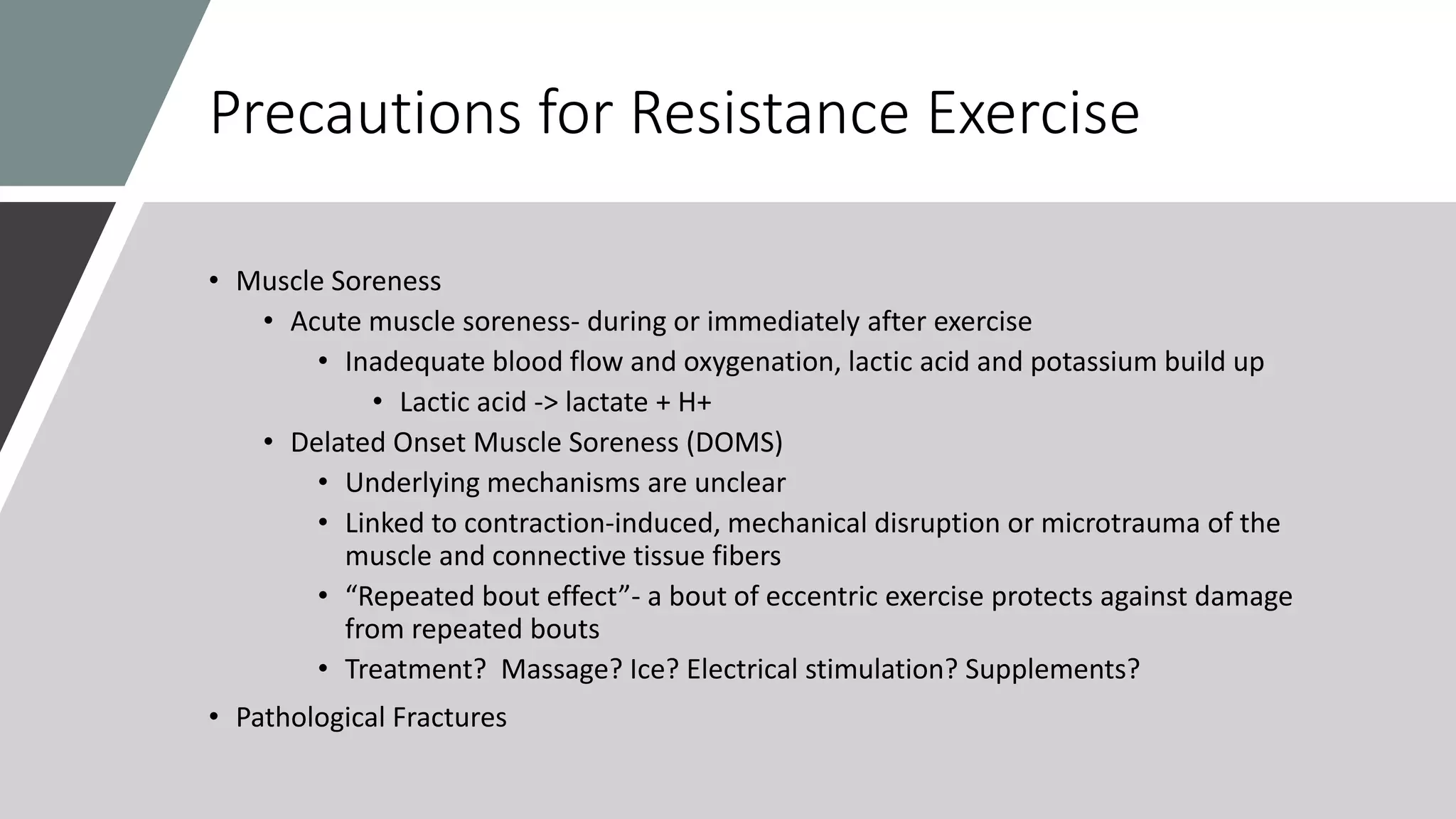 Precautions for Resistance Exercise
• Muscle Soreness
• Acute muscle soreness- during or immediately after exercise
• Inadequate blood flow and oxygenation, lactic acid and potassium build up
• Lactic acid -> lactate + H+
• Delated Onset Muscle Soreness (DOMS)
• Underlying mechanisms are unclear
• Linked to contraction-induced, mechanical disruption or microtrauma of the
muscle and connective tissue fibers
• “Repeated bout effect”- a bout of eccentric exercise protects against damage
from repeated bouts
• Treatment? Massage? Ice? Electrical stimulation? Supplements?
• Pathological Fractures
 