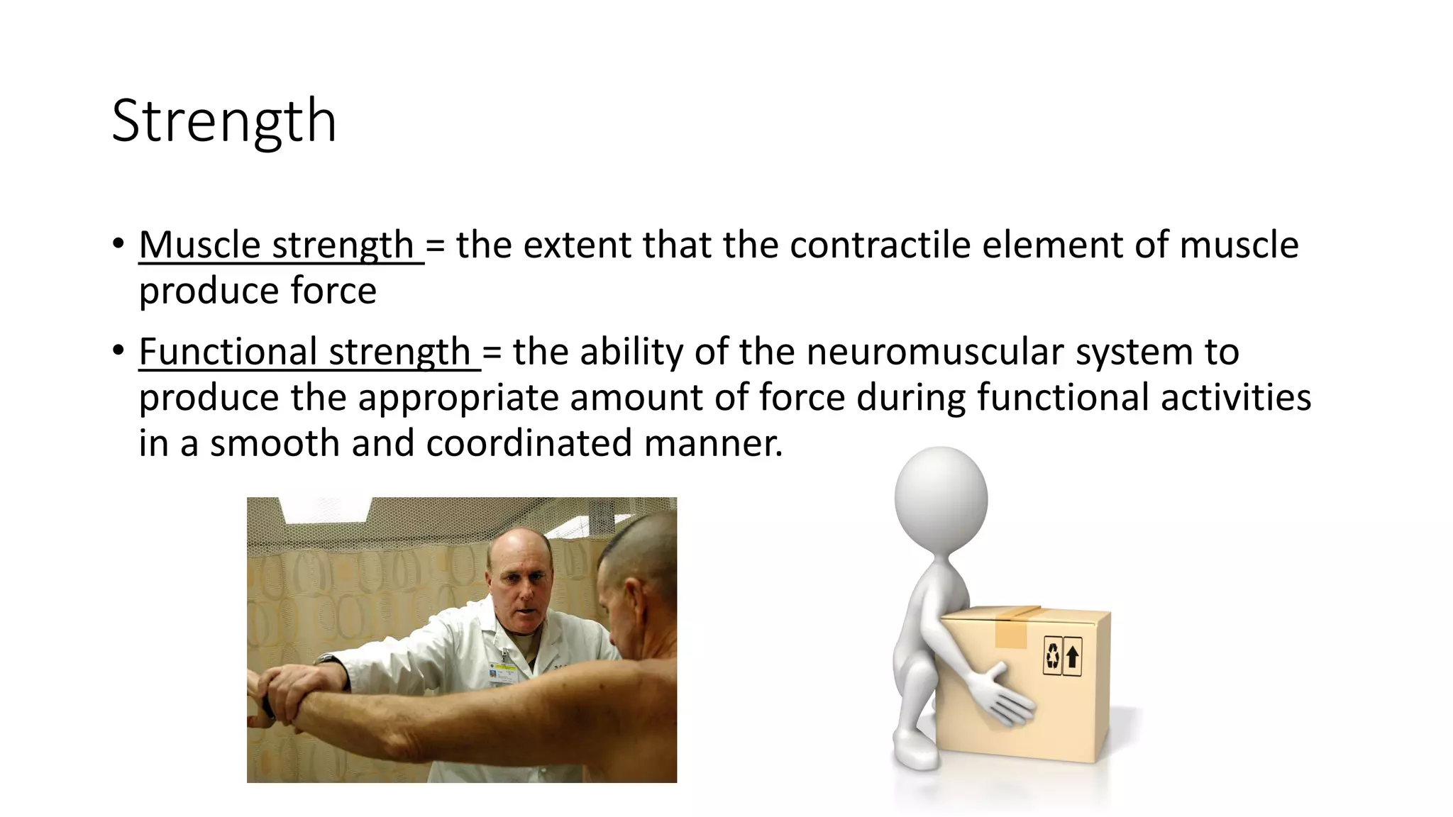Strength
• Muscle strength = the extent that the contractile element of muscle
produce force
• Functional strength = the ability of the neuromuscular system to
produce the appropriate amount of force during functional activities
in a smooth and coordinated manner.
 