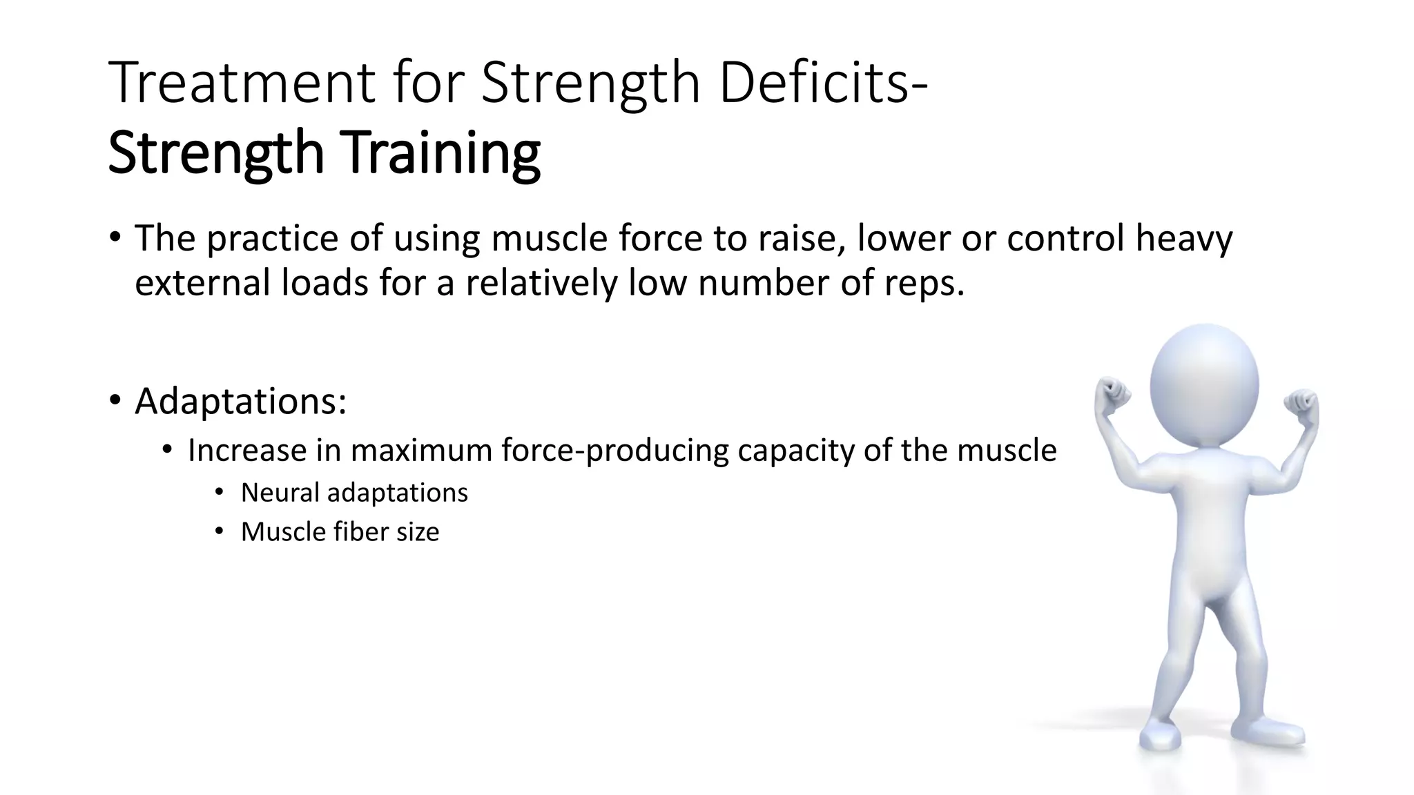 Treatment for Strength Deficits-
Strength Training
• The practice of using muscle force to raise, lower or control heavy
external loads for a relatively low number of reps.
• Adaptations:
• Increase in maximum force-producing capacity of the muscle
• Neural adaptations
• Muscle fiber size
 
