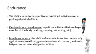 Endurance
• The ability to perform repetitive or sustained activities over a
prolonged period of time
• Cardiopulmonary endurance: repetitive activities that use large
muscles of the body (walking, running, swimming, etc)
• Muscle endurance: the ability of a muscle to contract repeatedly
against an external load, generate and sustain tension, and resist
fatigue over an extended period of time.
 