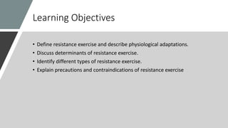 Learning Objectives
• Define resistance exercise and describe physiological adaptations.
• Discuss determinants of resistance exercise.
• Identify different types of resistance exercise.
• Explain precautions and contraindications of resistance exercise
 