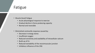Fatigue
• Muscle (local) Fatigue
• Acute physiological response to exercise
• Gradual decline in force-producing capacity
• Normal and reversible
• Diminished contractile response caused by:
• Decrease in energy stores
• Insufficient oxygen
• Reduced sensitivity and availability of intracellular calcium
• Build up of H+
• Reduced excitability of the neuromuscular junction
• Inhibitory influence of the CNS
 