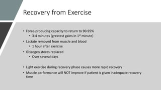 Recovery from Exercise
• Force-producing capacity to return to 90-95%
• 3-4 minutes (greatest gains in 1st minute)
• Lactate removed from muscle and blood
• 1 hour after exercise
• Glycogen stores replaced
• Over several days
• Light exercise during recovery phase causes more rapid recovery
• Muscle performance will NOT improve if patient is given inadequate recovery
time
 