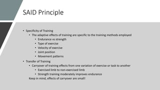 SAID Principle
• Specificity of Training
• The adaptive effects of training are specific to the training methods employed
• Endurance vs strength
• Type of exercise
• Velocity of exercise
• Joint position
• Movement patterns
• Transfer of Training
• Carryover of training effects from one variation of exercise or task to another
• Exercised limb to non-exercised limb
• Strength training moderately improves endurance
Keep in mind, effects of carryover are small!
 