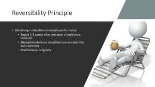 Reversibility Principle
• Detraining = reductions in muscle performance
• Begins 1-2 weeks after cessation of resistance
exercises
• Strength/endurance should be incorporated into
daily activities
• Maintenance programs
 