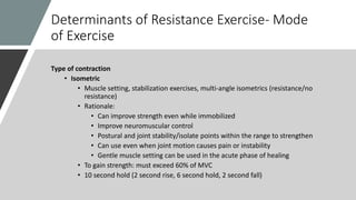 Determinants of Resistance Exercise- Mode
of Exercise
Type of contraction
• Isometric
• Muscle setting, stabilization exercises, multi-angle isometrics (resistance/no
resistance)
• Rationale:
• Can improve strength even while immobilized
• Improve neuromuscular control
• Postural and joint stability/isolate points within the range to strengthen
• Can use even when joint motion causes pain or instability
• Gentle muscle setting can be used in the acute phase of healing
• To gain strength: must exceed 60% of MVC
• 10 second hold (2 second rise, 6 second hold, 2 second fall)
 