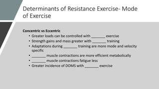 Determinants of Resistance Exercise- Mode
of Exercise
Concentric vs Eccentric
• Greater loads can be controlled with _______ exercise
• Strength gains and mass greater with _______ training
• Adaptations during _______ training are more mode and velocity
specific
• _______ muscle contractions are more efficient metabolically
• _______ muscle contractions fatigue less
• Greater incidence of DOMS with _______ exercise
 