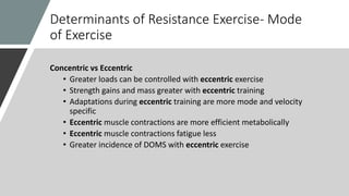 Determinants of Resistance Exercise- Mode
of Exercise
Concentric vs Eccentric
• Greater loads can be controlled with eccentric exercise
• Strength gains and mass greater with eccentric training
• Adaptations during eccentric training are more mode and velocity
specific
• Eccentric muscle contractions are more efficient metabolically
• Eccentric muscle contractions fatigue less
• Greater incidence of DOMS with eccentric exercise
 