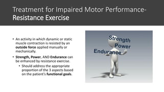 Treatment for Impaired Motor Performance-
Resistance Exercise
• An activity in which dynamic or static
muscle contraction is resisted by an
outside force applied manually or
mechanically.
• Strength, Power, AND Endurance can
be enhanced by resistance exercise.
• Should address the appropriate
proportion of the 3 aspects based
on the patient’s functional goals.
 