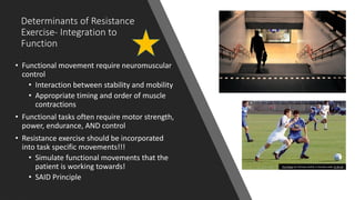 Determinants of Resistance
Exercise- Integration to
Function
• Functional movement require neuromuscular
control
• Interaction between stability and mobility
• Appropriate timing and order of muscle
contractions
• Functional tasks often require motor strength,
power, endurance, AND control
• Resistance exercise should be incorporated
into task specific movements!!!
• Simulate functional movements that the
patient is working towards!
• SAID Principle
This Photo by Unknown Author is licensed under CC BY-SA
 