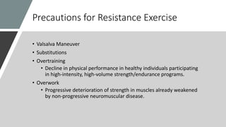 Precautions for Resistance Exercise
• Valsalva Maneuver
• Substitutions
• Overtraining
• Decline in physical performance in healthy individuals participating
in high-intensity, high-volume strength/endurance programs.
• Overwork
• Progressive deterioration of strength in muscles already weakened
by non-progressive neuromuscular disease.
 