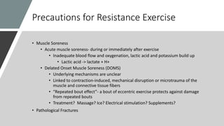 Precautions for Resistance Exercise
• Muscle Soreness
• Acute muscle soreness- during or immediately after exercise
• Inadequate blood flow and oxygenation, lactic acid and potassium build up
• Lactic acid -> lactate + H+
• Delated Onset Muscle Soreness (DOMS)
• Underlying mechanisms are unclear
• Linked to contraction-induced, mechanical disruption or microtrauma of the
muscle and connective tissue fibers
• “Repeated bout effect”- a bout of eccentric exercise protects against damage
from repeated bouts
• Treatment? Massage? Ice? Electrical stimulation? Supplements?
• Pathological Fractures
 