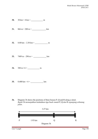 Modul Bestari Matematik UPSR
                                                                                   JPNS 2011




30.     30 km + 4 km = ____________ m



31.     866 m + 200 m = ______________ km




32.     8.80 km – 2.30 km = _____________ m




33.     7489 m – 298 m = _____________ km




34.     388 m  6 = ____________ m




35.     0.400 km ÷ 4 = _____________ km




36.     Diagram 36 shows the positions of three houses P, Q and R along a street.
        Rajah 36 menunjukkan kedudukan tiga buah rumah P, Q dan R sepanjang sebatang
        jalan.

                                     3.27 km




         P            1.93 km                     Q                       R
                                     Diagram 36

Unit 7 Length                                                                       Page 198
 
