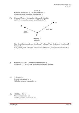 Modul Bestari Matematik UPSR
                                                                                        JPNS 2011


                                        Rajah 36
        Calculate the distance, in km, between Q and R?
        Hitungkan jarak, dalam km, antara Q dan R

37.     Diagram 37 shows the location of houses T, U and V.
        Rajah 37 menunjukkan lokasi rumah T, U dan V.
                                                                       V
                  T

                                                          6661 km
                      321 km
                                         U

                                     Diagram 37
                                     Rajah 37

        Find the total distance, in km, from house T to house U and the distance from house U
        to house V.
        Cari jumlah jarak, dalam km, antara rumah T ke rumah U dan rumah U ke rumah V.




38.     Calculate 3.27 km – 216 m. Give your answer in m.
        Hitungkan 3.27 km – 216 m. Berikan jawapan anda dalam m.




39.     7.26 km ÷ 3 =
        Express your answer in m.
        Tukarkan jawapan anda dalam m.




40.     18.03 km – 386 m =
        Give your answer in km.
        Berikan jawapan anda dalam km.



Unit 7 Length                                                                            Page 199
 