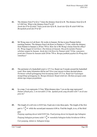 Modul Bestari Matematik UPSR
                                                                                            JPNS 2011




41.     The distance from P to Q is 7 times the distance from Q to R. The distance from Q to R
        is 9.465 km. What is the distance from P to Q?
        Jarak dari P ke Q ialah 7 kaloi jarak dari Q ke R. Jarak dari Q ke R ialah 9.465 km.
        Berapakah jarak dari P ke Q?




42.     Mr Wong stays in Lok Kawi. He works in Inanam. He has to pass Putatan before
        reaching Inanam. The distance from Lok Kawi to Putatan is 7.8 km, while the distance
        from Putatan to Inanam is 20 km 750 m. How far is Mr Wong’s house from his office?
        En. Wong tinggal di Lok Kawi. Dia bekerja di Inanam. Dia perlu melalui Putatan
        sebelum sampai ke Inanam. Jarak dari Lok Kawi ke Putatan ialah 7.8 km, sementara
        jarak dari Putatan ke Inanam ialah 20 km 750 m. Berapa jauhkah pejabat En.Wong dari
        rumahnya?




43.     The perimeter of a basketball court is 127.5 m. Ranjit ran 9 rounds around the basketball
        court. How many kilometres did he run? Give your answer in three decimal places.
        Perimeter sebuah gelanggang bola keranjang ialah 127.5 m. Ranjit lari 9 pusingan
        mengelilingi gelanggang itu. Berapa kilometer Ranjit telah lari. Berikan jawapan anda
        dalam tiga tempat perpuluhan.




44.     In a map, 2 cm represents 2.5 km. What distance does 7 cm on the map represents?
        Dalam sebuah peta, 2 cm mewakili 2.5 km. Apakah jarak yang diwakili oleh 7 cm di atas
        peta itu?




45.     The length of a roll wire is 0.015 km. Fuad cuts it into three parts. The length of the first
                    4
        part is 3     m while the second part measures 6.04 m. Find the length, in m, of the third
                    5
        part.
        Panjang segulung dawai ialah 0.015 km. Fuad potong dawai itu kepada tiga bahagian.
                                              4
        Panjang bahagian pertama ialah 3        m manakala bahagian kedua berukuran 6.04 m.
                                              5
        Cari panjang, dalam m, bahagian ketiga.


Unit 7 Length                                                                                 Page 200
 