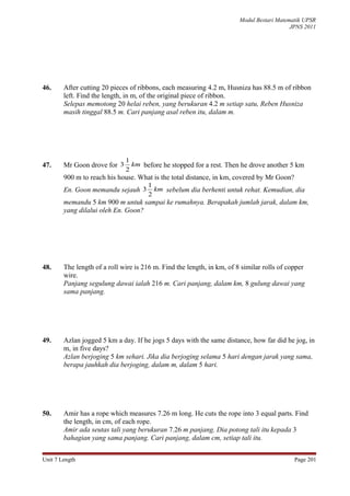 Modul Bestari Matematik UPSR
                                                                                           JPNS 2011




46.     After cutting 20 pieces of ribbons, each measuring 4.2 m, Husniza has 88.5 m of ribbon
        left. Find the length, in m, of the original piece of ribbon.
        Selepas memotong 20 helai reben, yang berukuran 4.2 m setiap satu, Reben Husniza
        masih tinggal 88.5 m. Cari panjang asal reben itu, dalam m.




                              1
47.     Mr Goon drove for 3     km before he stopped for a rest. Then he drove another 5 km
                              2
        900 m to reach his house. What is the total distance, in km, covered by Mr Goon?
                                      1
        En. Goon memandu sejauh 3       km sebelum dia berhenti untuk rehat. Kemudian, dia
                                      2
        memandu 5 km 900 m untuk sampai ke rumahnya. Berapakah jumlah jarak, dalam km,
        yang dilalui oleh En. Goon?




48.     The length of a roll wire is 216 m. Find the length, in km, of 8 similar rolls of copper
        wire.
        Panjang segulung dawai ialah 216 m. Cari panjang, dalam km, 8 gulung dawai yang
        sama panjang.




49.     Azlan jogged 5 km a day. If he jogs 5 days with the same distance, how far did he jog, in
        m, in five days?
        Azlan berjoging 5 km sehari. Jika dia berjoging selama 5 hari dengan jarak yang sama,
        berapa jauhkah dia berjoging, dalam m, dalam 5 hari.




50.     Amir has a rope which measures 7.26 m long. He cuts the rope into 3 equal parts. Find
        the length, in cm, of each rope.
        Amir ada seutas tali yang berukuran 7.26 m panjang. Dia potong tali itu kepada 3
        bahagian yang sama panjang. Cari panjang, dalam cm, setiap tali itu.


Unit 7 Length                                                                               Page 201
 