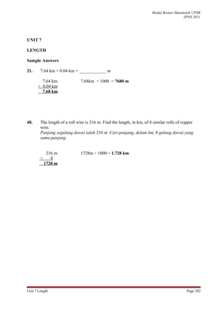 Modul Bestari Matematik UPSR
                                                                                           JPNS 2011




UNIT 7

LENGTH

Sample Answers

21.     7.64 km + 0.04 km = ____________ m

        7.64 km                7.68km × 1000 = 7680 m
      + 0.04 km
        7.68 km




48.     The length of a roll wire is 216 m. Find the length, in km, of 8 similar rolls of copper
        wire.
        Panjang segulung dawai ialah 216 m. Cari panjang, dalam km, 8 gulung dawai yang
        sama panjang.


           216 m               1728m ÷ 1000 = 1.728 km
        ×    8
          1728 m




Unit 7 Length                                                                               Page 202
 