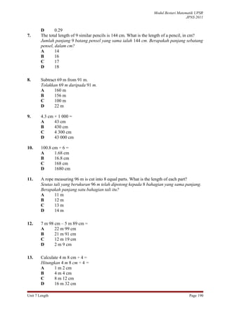 Modul Bestari Matematik UPSR
                                                                                       JPNS 2011


        D       0.29
7.      The total length of 9 similar pencils is 144 cm. What is the length of a pencil, in cm?
        Jumlah panjang 9 batang pensel yang sama ialah 144 cm. Berapakah panjang sebatang
        pensel, dalam cm?
        A       14
        B       16
        C       17
        D       18

8.      Subtract 69 m from 91 m.
        Tolakkan 69 m daripada 91 m.
        A      160 m
        B      156 m
        C      100 m
        D      22 m

9.      4.3 cm × 1 000 =
        A      43 cm
        B      430 cm
        C      4 300 cm
        D      43 000 cm

10.     100.8 cm ÷ 6 =
        A      1.68 cm
        B      16.8 cm
        C      168 cm
        D      1680 cm

11.     A rope measuring 96 m is cut into 8 equal parts. What is the length of each part?
        Seutas tali yang berukuran 96 m telah dipotong kepada 8 bahagian yang sama panjang.
        Berapakah panjang satu bahagian tali itu?
        A      11 m
        B      12 m
        C      13 m
        D      14 m

12.     7 m 98 cm – 5 m 89 cm =
        A      22 m 99 cm
        B      21 m 91 cm
        C      12 m 19 cm
        D      2 m 9 cm

13.     Calculate 4 m 8 cm ÷ 4 =
        Hitungkan 4 m 8 cm ÷ 4 =
        A      1 m 2 cm
        B      4 m 4 cm
        C      8 m 12 cm
        D      16 m 32 cm

Unit 7 Length                                                                           Page 190
 