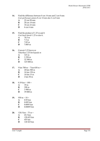 Modul Bestari Matematik UPSR
                                                                                  JPNS 2011



14.     Find the difference between 8 cm 14 mm and 2 cm 8 mm
        Cari perbezaan antara 8 cm 14 mm dan 2 cm 8 mm
        A      22 cm 99 mm
        B      20 cm 19 mm
        C      10 cm 22 mm
        D      6 cm 6 mm

15.     Find the product of 1.25 m and 6
        Cari hasil darab 1.25 m dan 6.
        A      70.5 m
        B      7.5 m
        C      7.05 m
        D      7.005 m

16.     Convert 3.25 km to m
        Tukarkan 3.25 km kepada m
        A     325 m
        B     3 250 m
        C     32 500 m
        D     325 000 m

17.     9 km 700 m – 7 km 650 m =
        A     20 km 500 m
        B     16 km 150 m
        C     16 km 15 m
        D     2 km 50 m

18.     0.39 km × 100 =
        A      39 m
        B      390 m
        C      3 900 m
        D      39 000 m

19.     950 m ÷ 10 =
        A     0.95 km
        B     0.095 km
        C     0.0095 km
        D     0.00095 km

20.     120.5 km – 75 m =
        A      45.5 km
        B      120.425 km
        C      455 km
        D      120 425 km



Unit 7 Length                                                                      Page 191
 