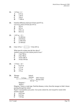 Modul Bestari Matematik UPSR
                                                                                      JPNS 2011



21.     1.25 km × 6 =
        A      0.75 m
        B      7.50 m
        C      750 m
        D      7 500 m

22.     Find the difference between 0.9 km and 475 m.
        Cari beza antara 0.9 km dan 475 m
        A      385 m
        B      425 m
        C      474.1 m
        D      852.5 m

23.     1 957 m × 12 =
        A      23.484 km
        B      234.84 km
        C      2 348.4 km
        D      23 484 km

24.     6 km 125 m +             = 8 km 425 m

        What must be written into the box above?
        Apakah yang perlu diisi dalam petak di atas?
        A     1 km 700 m
        B     2 km 300 m
        C     14 km 300 m
        D     14 km 550 km

25.     1.75 km ÷ 10 =
        A      0.175 m
        B      1.75 m
        C      17.5 m
        D      175 m

26.     Mosque                School
        Masjid                Sekolah     John’s house
                   7.25 km
                                          Rumah John
                                 825 m
               Diagarm 1
                Rajah 1
        Diagram 1 shows a road map. Find the distance, in km, from the mosque to John’s house
        passing through the school.
        Rajah 1 menunjukkan peta jalan. Cari jarak, dalam km, dari masjid ke rumah John
        melalui sekolah
        A      8.075 km
        B      8.25 km
        C      7.25 km

Unit 7 Length                                                                          Page 192
 