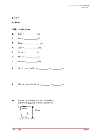 Modul Bestari Matematik UPSR
                                                                               JPNS 2011




UNIT 7

LENGTH


Subjective Questions

1.      1 cm =    __________ mm

2.      1 m = ______________cm

3.      28 cm = _____________ mm

4.      20 m = ______________cm

5.      7.4 m = ___________ cm

6.      14 mm = ___________ cm

7.      807 cm = ___________ mm


8.      3 m 51 cm + 7 m 64 cm = _________ m _________ cm




9.      85 m 33 cm – 49 m 90 cm = _________ m ________ cm




10.     Convert the height of the glass below in mm.
        Tukarkan tinggi gelas di bawah kepada mm.


                            12 cm




Unit 7 Length                                                                   Page 194
 