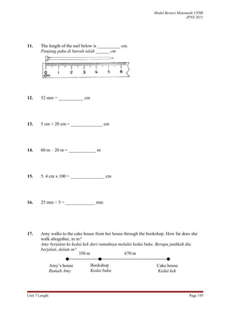 Modul Bestari Matematik UPSR
                                                                                     JPNS 2011




11.     The length of the nail below is __________ cm.
        Panjang paku di bawah ialah ______ cm




12.     52 mm = ___________ cm




13.     5 cm + 20 cm = ______________ cm




14.     60 m – 20 m = ____________ m




15.     5. 4 cm x 100 = _______________ cm




16.     25 mm ÷ 5 = _____________ mm




17.     Amy walks to the cake house from her house through the bookshop. How far does she
        walk altogether, in m?
        Amy berjalan ke kedai kek dari rumahnya melalui kedai buku. Berapa jauhkah dia
        berjalan, dalam m?
                             350 m                 670 m

                Amy’s house       Bookshop                          Cake house
                Rumah Amy         Kedai buku                        Kedai kek




Unit 7 Length                                                                         Page 195
 