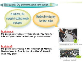 In picture A
the people are taking off their shoes. You have to
take off your shoes before you go into a mosque.
In pictureB
the people are praying in the direction of Makkah.
Muslims have to face in the direction of Makkah
when they pray.
 