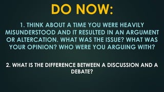 DO NOW:
1. THINK ABOUT A TIME YOU WERE HEAVILY
MISUNDERSTOOD AND IT RESULTED IN AN ARGUMENT
OR ALTERCATION. WHAT WAS THE ISSUE? WHAT WAS
YOUR OPINION? WHO WERE YOU ARGUING WITH?
2. WHAT IS THE DIFFERENCE BETWEEN A DISCUSSION AND A
DEBATE?
 