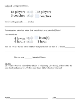 Method 2: Use equivalent ratios.




The soccer league needs _____ coaches.



Tim can mow 4 lawns in 6 hours. How many lawns can he mow in 15 hours?

Find the unit rate.




How can you use the unit rate to find how many lawns Tim can mow in 15 hours?___________

_____________________________________________________________________________


             Tim can mow ________ lawns in 15 hours.


Try this:
On Tuesday, Donovan earned $9 for 2 hours of babysitting. On Saturday, he babysat for the
same family and earned $31.50. How many hours did he babysit on Saturday?




Name ____________________________________                     Date __________________
 