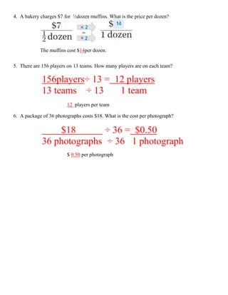 4. A bakery charges $7 for ½dozen muffins. What is the price per dozen?




            The muffins cost $14per dozen.

5. There are 156 players on 13 teams. How many players are on each team?

             156players÷ 13 = 12 players
             13 teams ÷ 13     1 team
                        12 players per team

6. A package of 36 photographs costs $18. What is the cost per photograph?

                 $18        ÷ 36 = $0.50
             36 photographs ÷ 36 1 photograph
                        $ 0.50 per photograph
 