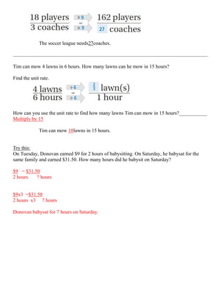 The soccer league needs27coaches.



Tim can mow 4 lawns in 6 hours. How many lawns can he mow in 15 hours?

Find the unit rate.




How can you use the unit rate to find how many lawns Tim can mow in 15 hours?___________
Multiply by 15

             Tim can mow 10lawns in 15 hours.


Try this:
On Tuesday, Donovan earned $9 for 2 hours of babysitting. On Saturday, he babysat for the
same family and earned $31.50. How many hours did he babysit on Saturday?

$9 = $31.50
2 hours   ? hours


$9x3 =$31.50
2 hours x3 7 hours

Donovan babysat for 7 hours on Saturday.
 