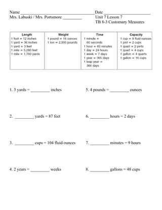 Name ___________________________________Date ______________________
Mrs. Labuski / Mrs. Portsmore _________ Unit 7 Lesson 7
                                        TB 8-3 Customary Measures




1. 3 yards = _________ inches          5. 4 pounds = _________ ounces




2. _________ yards = 87 feet           6. _________ hours = 2 days




3. _________ cups = 104 fluid ounces   7. _________ minutes = 9 hours




4. 2 years = _________ weeks           8. _________ gallons = 48 cups
 