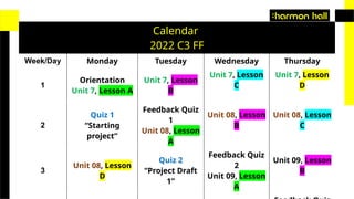 Calendar
2022 C3 FF
Week/Day Monday Tuesday Wednesday Thursday
1
Orientation
Unit 7, Lesson A
Unit 7, Lesson
B
Unit 7, Lesson
C
Unit 7, Lesson
D
2
Quiz 1
“Starting
project”
Feedback Quiz
1
Unit 08, Lesson
A
Unit 08, Lesson
B
Unit 08, Lesson
C
3
Unit 08, Lesson
D
Quiz 2
“Project Draft
1”
Feedback Quiz
2
Unit 09, Lesson
A
Unit 09, Lesson
B
 