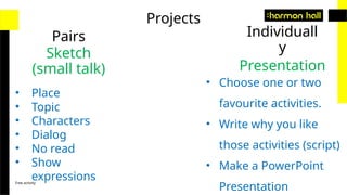 Free activity
Projects
Pairs Individuall
y
Sketch
(small talk)
• Place
• Topic
• Characters
• Dialog
• No read
• Show
expressions
Presentation
• Choose one or two
favourite activities.
• Write why you like
those activities (script)
• Make a PowerPoint
Presentation
 