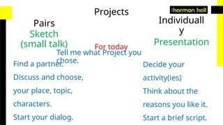 Projects
Pairs Individuall
y
Sketch
(small talk) Presentation
For today
Tell me what Project you
chose.
Find a partner.
Discuss and choose,
your place, topic,
characters.
Start your dialog.
Decide your
activity(ies)
Think about the
reasons you like it.
Start a brief script.
 