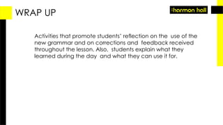 WRAP UP
Activities that promote students’ reflection on the use of the
new grammar and on corrections and feedback received
throughout the lesson. Also, students explain what they
learned during the day and what they can use it for.
 