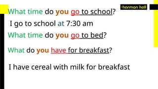 What time do you go to school?
I go to school at 7:30 am
What time do you go to bed?
What do you have for breakfast?
I have cereal with milk for breakfast
 