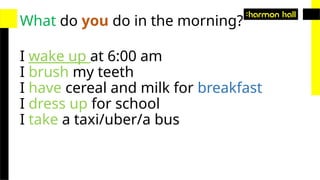 What do you do in the morning?
I wake up at 6:00 am
I brush my teeth
I have cereal and milk for breakfast
I dress up for school
I take a taxi/uber/a bus
 
