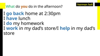 What do you do in the afternoon?
I go back home at 2:30pm
I have lunch
I do my homework
I work in my dad’s store/I help in my dad’s
store
 