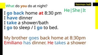 What do you do at night?
I go back home at 8:30 pm
I have dinner
I take a shower/bath
I go to sleep / I go to bed.
My brother goes back home at 8:30pm
Emiliano has dinner. He takes a shower
He|She|It
 